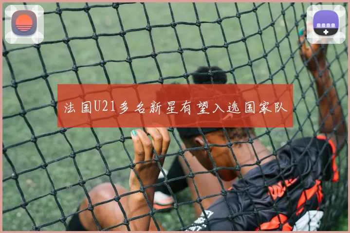 法国U21多名新星有望入选国家队